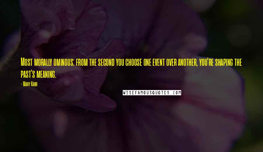 Mary Karr Quotes: Most morally ominous: from the second you choose one event over another, you're shaping the past's meaning.