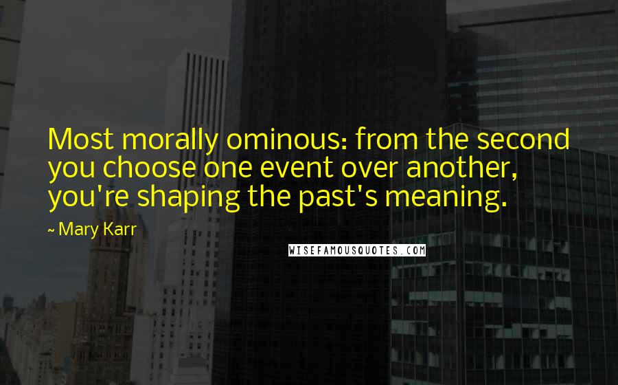 Mary Karr Quotes: Most morally ominous: from the second you choose one event over another, you're shaping the past's meaning.