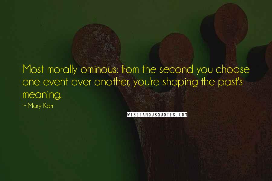 Mary Karr Quotes: Most morally ominous: from the second you choose one event over another, you're shaping the past's meaning.