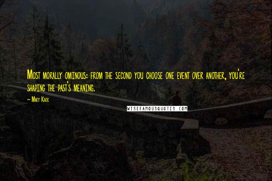 Mary Karr Quotes: Most morally ominous: from the second you choose one event over another, you're shaping the past's meaning.