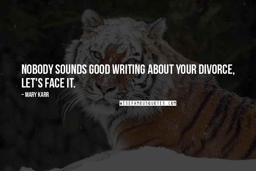 Mary Karr Quotes: Nobody sounds good writing about your divorce, let's face it.