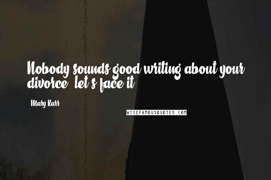 Mary Karr Quotes: Nobody sounds good writing about your divorce, let's face it.