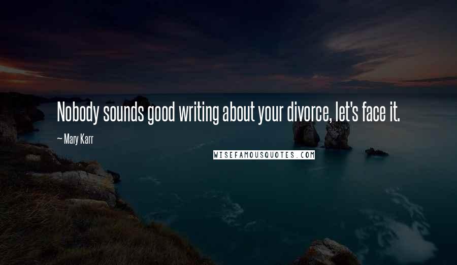 Mary Karr Quotes: Nobody sounds good writing about your divorce, let's face it.