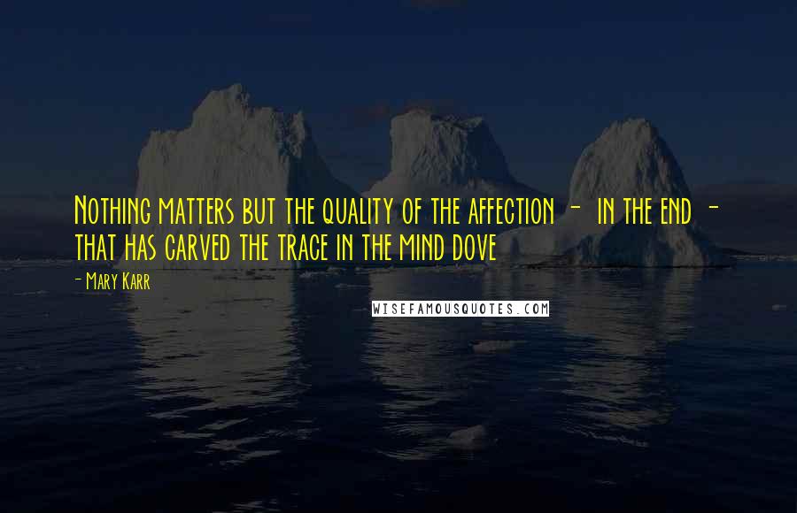 Mary Karr Quotes: Nothing matters but the quality of the affection -  in the end - that has carved the trace in the mind dove