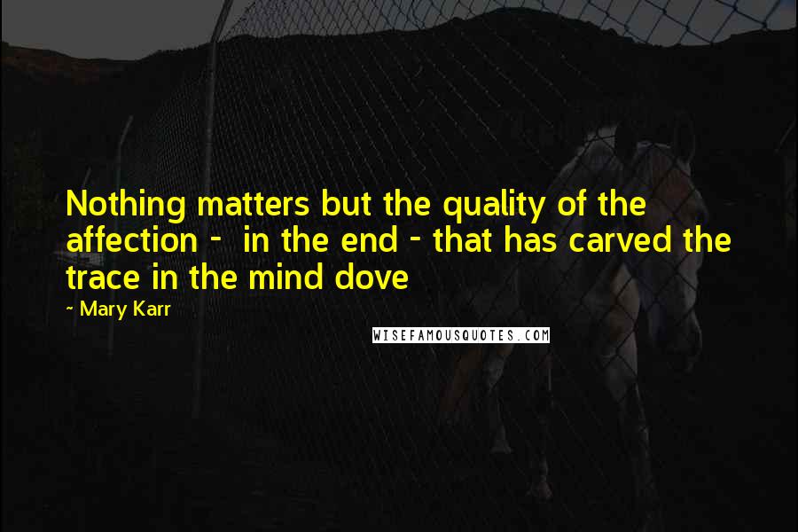 Mary Karr Quotes: Nothing matters but the quality of the affection -  in the end - that has carved the trace in the mind dove