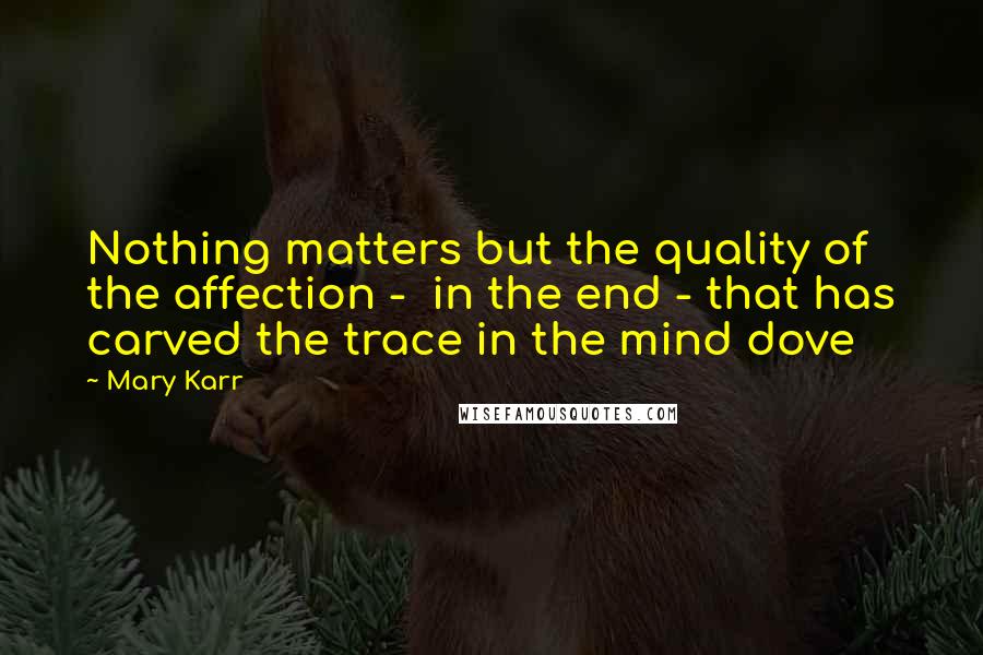 Mary Karr Quotes: Nothing matters but the quality of the affection -  in the end - that has carved the trace in the mind dove