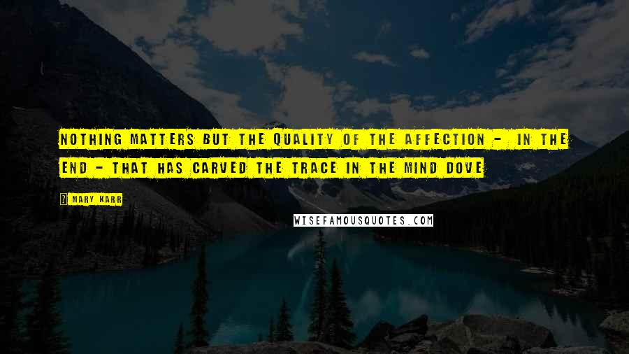 Mary Karr Quotes: Nothing matters but the quality of the affection -  in the end - that has carved the trace in the mind dove