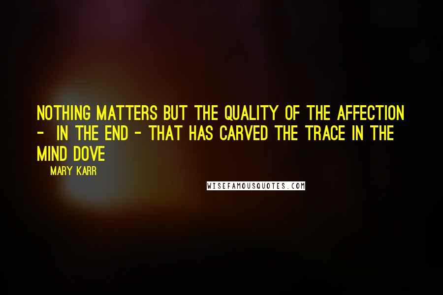Mary Karr Quotes: Nothing matters but the quality of the affection -  in the end - that has carved the trace in the mind dove