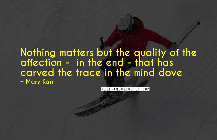 Mary Karr Quotes: Nothing matters but the quality of the affection -  in the end - that has carved the trace in the mind dove