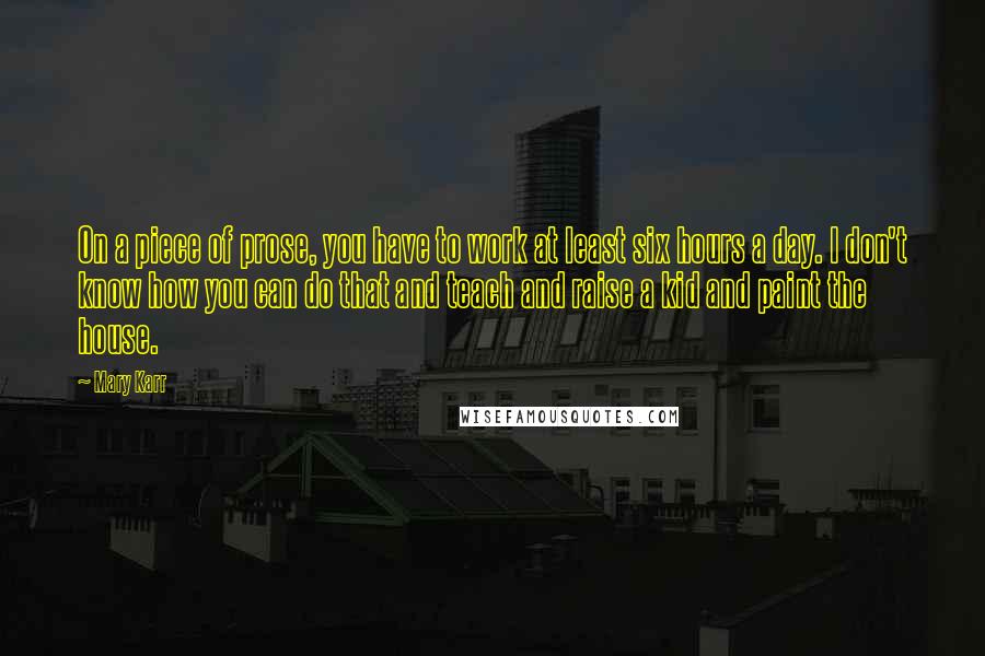Mary Karr Quotes: On a piece of prose, you have to work at least six hours a day. I don't know how you can do that and teach and raise a kid and paint the house.