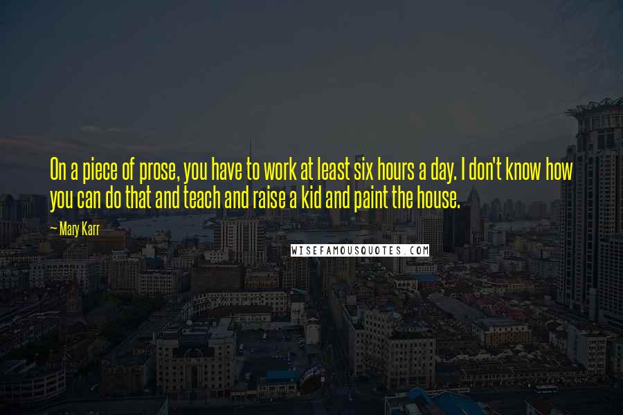 Mary Karr Quotes: On a piece of prose, you have to work at least six hours a day. I don't know how you can do that and teach and raise a kid and paint the house.