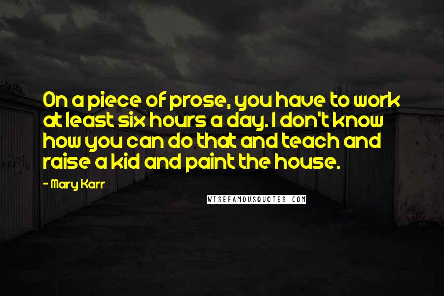 Mary Karr Quotes: On a piece of prose, you have to work at least six hours a day. I don't know how you can do that and teach and raise a kid and paint the house.