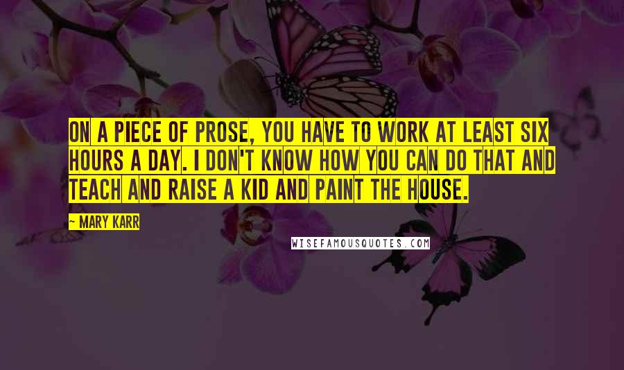 Mary Karr Quotes: On a piece of prose, you have to work at least six hours a day. I don't know how you can do that and teach and raise a kid and paint the house.