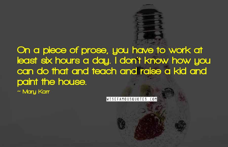 Mary Karr Quotes: On a piece of prose, you have to work at least six hours a day. I don't know how you can do that and teach and raise a kid and paint the house.