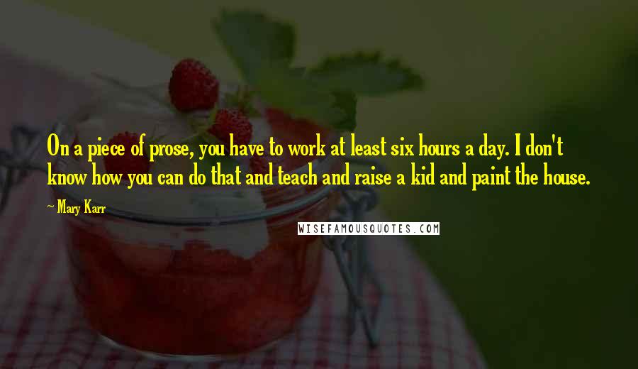 Mary Karr Quotes: On a piece of prose, you have to work at least six hours a day. I don't know how you can do that and teach and raise a kid and paint the house.