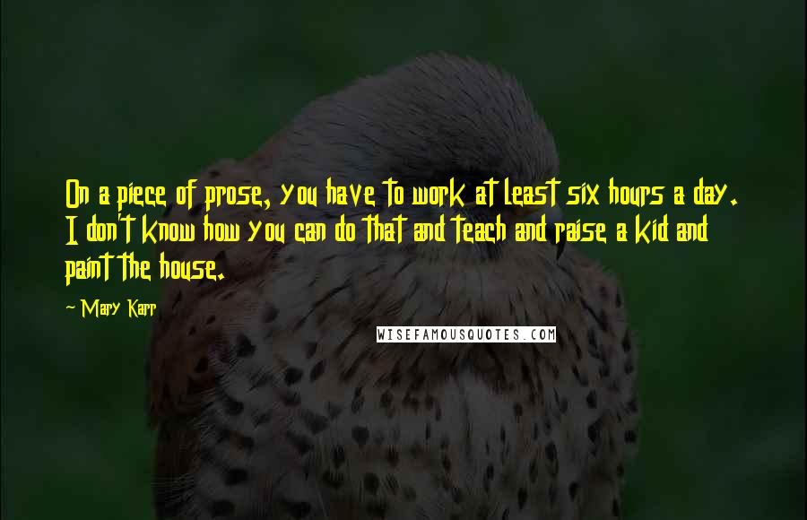 Mary Karr Quotes: On a piece of prose, you have to work at least six hours a day. I don't know how you can do that and teach and raise a kid and paint the house.