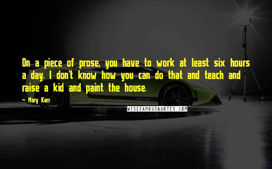 Mary Karr Quotes: On a piece of prose, you have to work at least six hours a day. I don't know how you can do that and teach and raise a kid and paint the house.