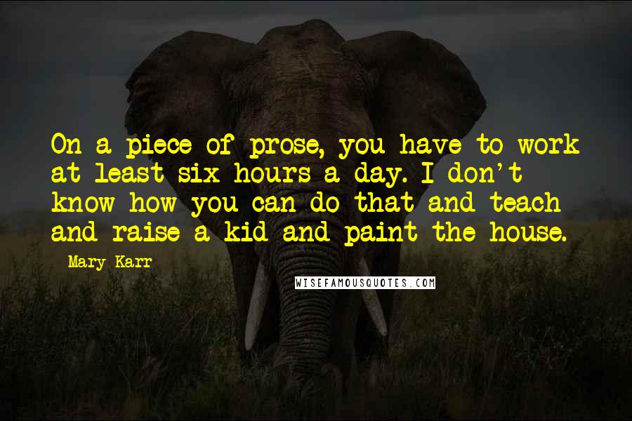 Mary Karr Quotes: On a piece of prose, you have to work at least six hours a day. I don't know how you can do that and teach and raise a kid and paint the house.