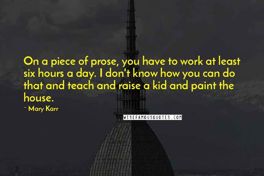 Mary Karr Quotes: On a piece of prose, you have to work at least six hours a day. I don't know how you can do that and teach and raise a kid and paint the house.