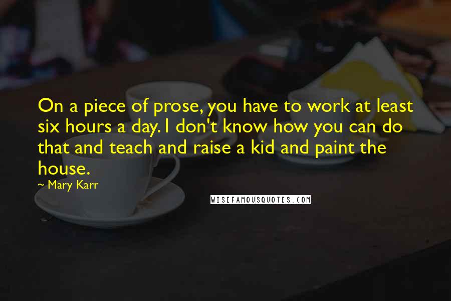 Mary Karr Quotes: On a piece of prose, you have to work at least six hours a day. I don't know how you can do that and teach and raise a kid and paint the house.