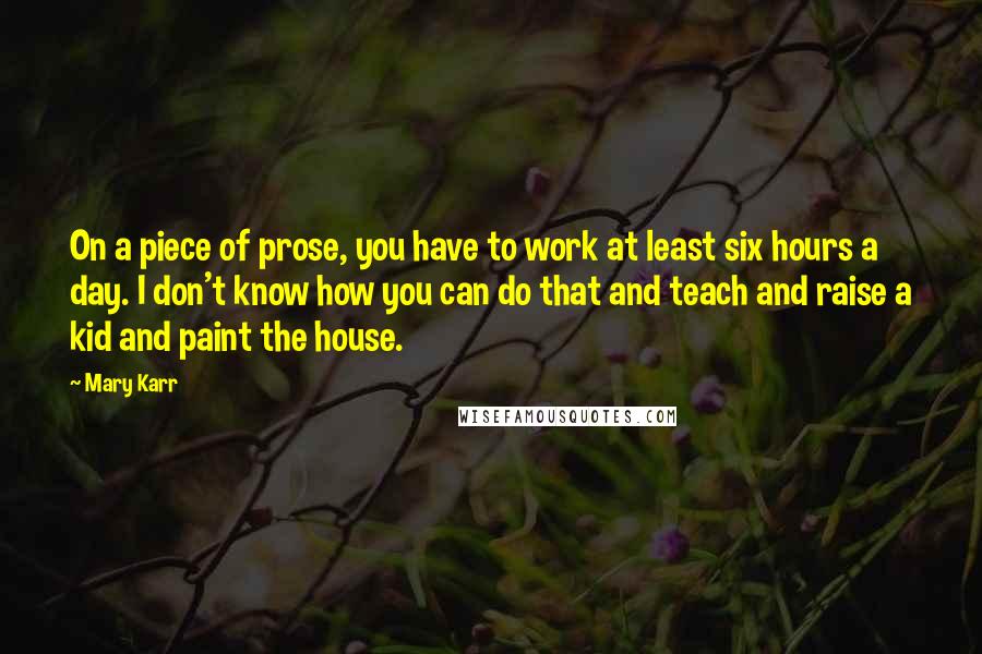 Mary Karr Quotes: On a piece of prose, you have to work at least six hours a day. I don't know how you can do that and teach and raise a kid and paint the house.