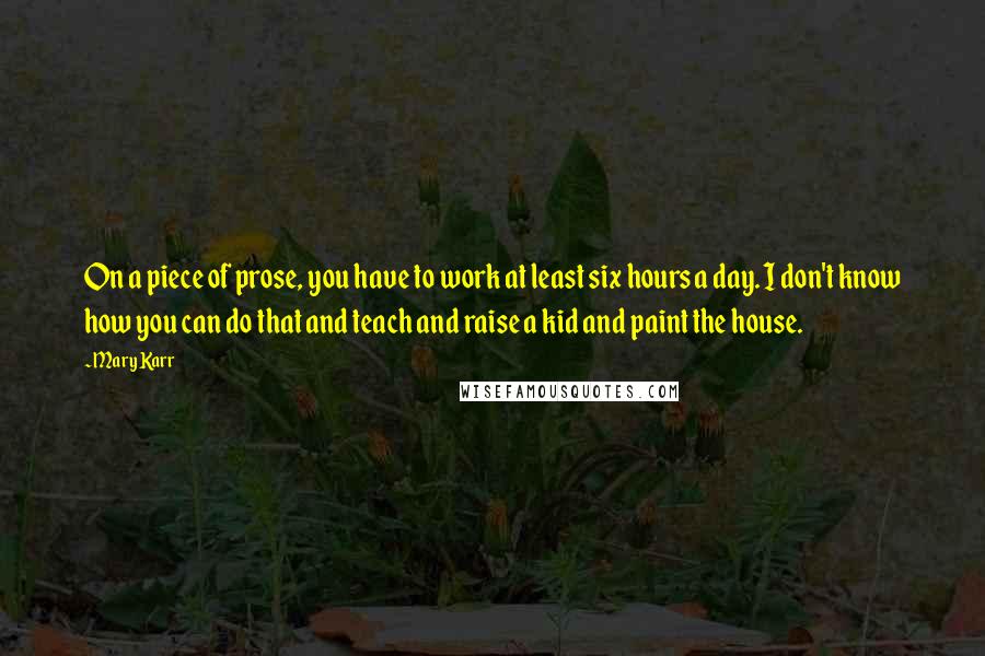 Mary Karr Quotes: On a piece of prose, you have to work at least six hours a day. I don't know how you can do that and teach and raise a kid and paint the house.