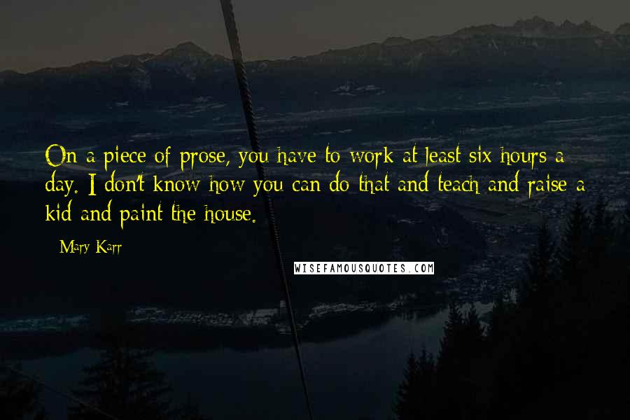 Mary Karr Quotes: On a piece of prose, you have to work at least six hours a day. I don't know how you can do that and teach and raise a kid and paint the house.