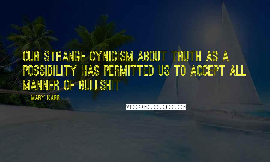 Mary Karr Quotes: Our strange cynicism about truth as a possibility has permitted us to accept all manner of bullshit