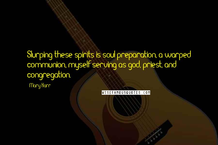 Mary Karr Quotes: Slurping these spirits is soul preparation, a warped communion, myself serving as god, priest, and congregation.