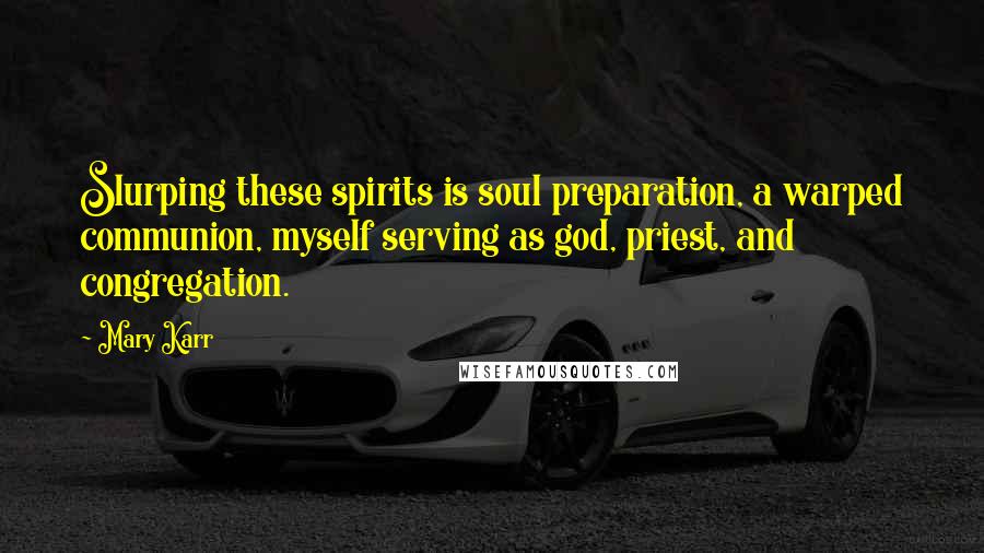 Mary Karr Quotes: Slurping these spirits is soul preparation, a warped communion, myself serving as god, priest, and congregation.