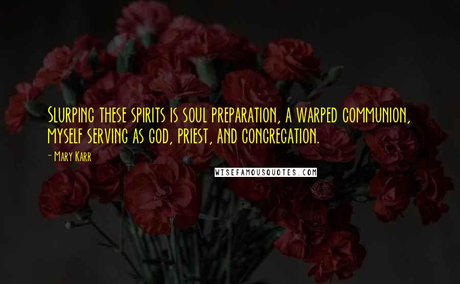 Mary Karr Quotes: Slurping these spirits is soul preparation, a warped communion, myself serving as god, priest, and congregation.