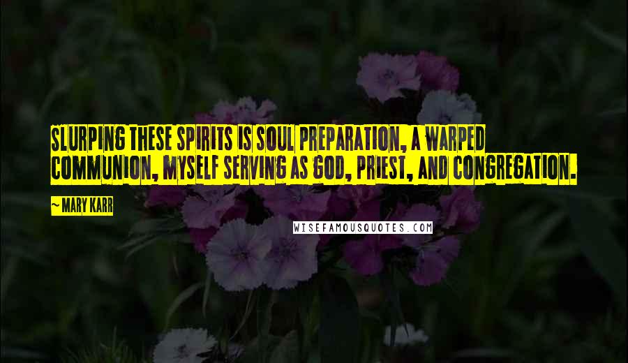 Mary Karr Quotes: Slurping these spirits is soul preparation, a warped communion, myself serving as god, priest, and congregation.