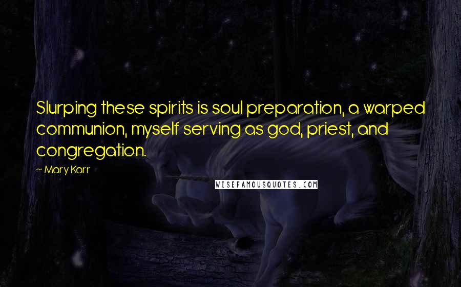 Mary Karr Quotes: Slurping these spirits is soul preparation, a warped communion, myself serving as god, priest, and congregation.