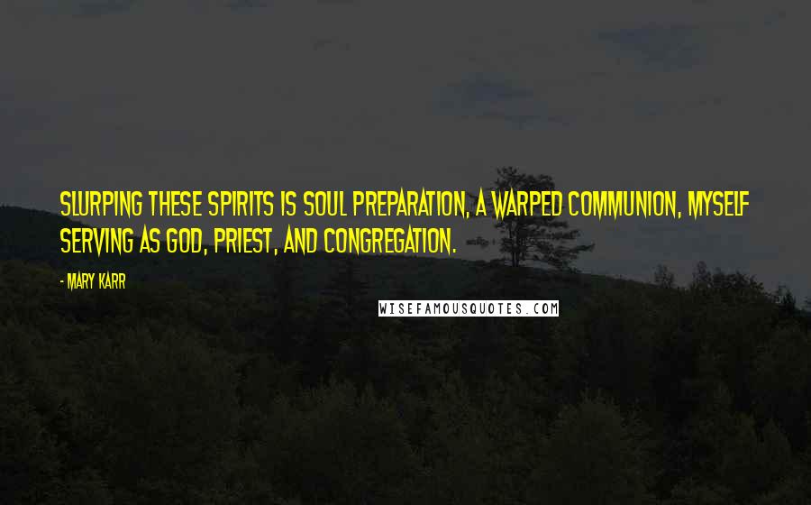 Mary Karr Quotes: Slurping these spirits is soul preparation, a warped communion, myself serving as god, priest, and congregation.