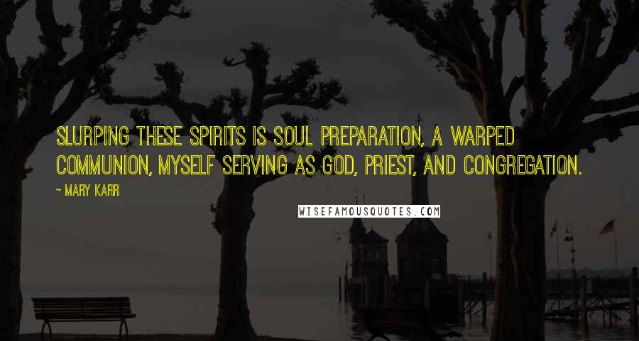 Mary Karr Quotes: Slurping these spirits is soul preparation, a warped communion, myself serving as god, priest, and congregation.