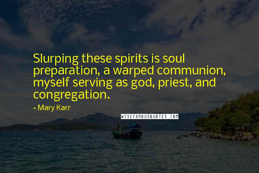 Mary Karr Quotes: Slurping these spirits is soul preparation, a warped communion, myself serving as god, priest, and congregation.