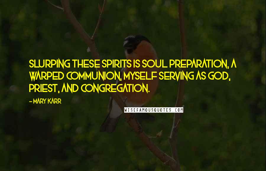 Mary Karr Quotes: Slurping these spirits is soul preparation, a warped communion, myself serving as god, priest, and congregation.