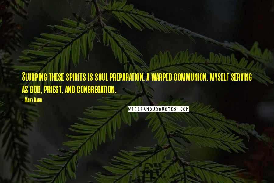 Mary Karr Quotes: Slurping these spirits is soul preparation, a warped communion, myself serving as god, priest, and congregation.
