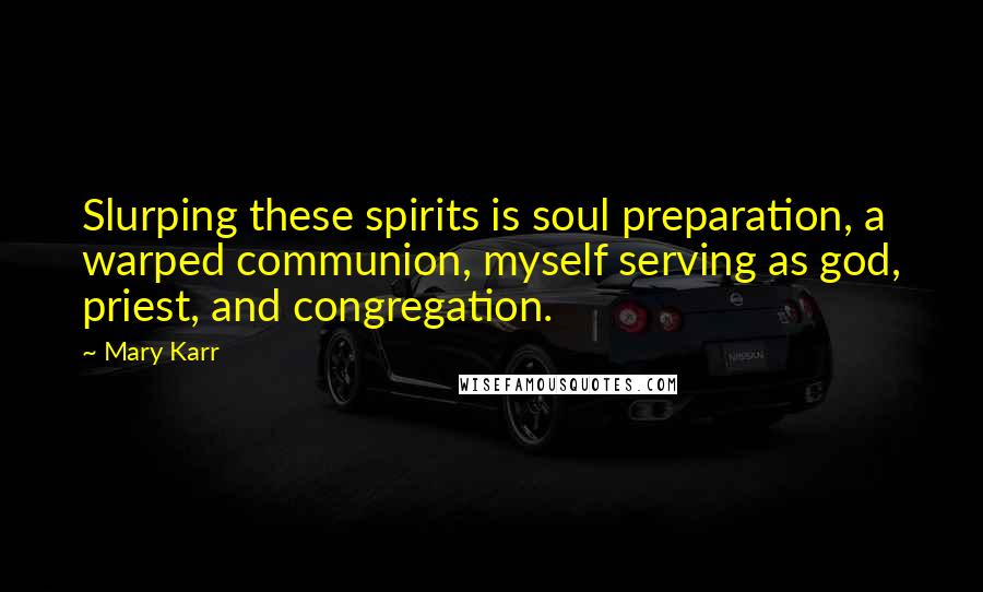 Mary Karr Quotes: Slurping these spirits is soul preparation, a warped communion, myself serving as god, priest, and congregation.