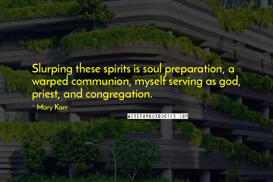 Mary Karr Quotes: Slurping these spirits is soul preparation, a warped communion, myself serving as god, priest, and congregation.