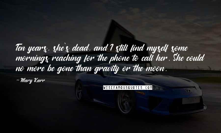 Mary Karr Quotes: Ten years, she's dead, and I still find myself some mornings reaching for the phone to call her. She could no more be gone than gravity or the moon.