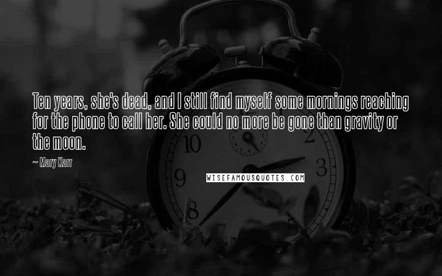 Mary Karr Quotes: Ten years, she's dead, and I still find myself some mornings reaching for the phone to call her. She could no more be gone than gravity or the moon.