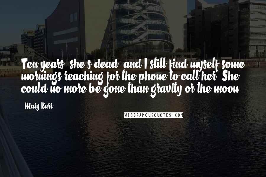 Mary Karr Quotes: Ten years, she's dead, and I still find myself some mornings reaching for the phone to call her. She could no more be gone than gravity or the moon.