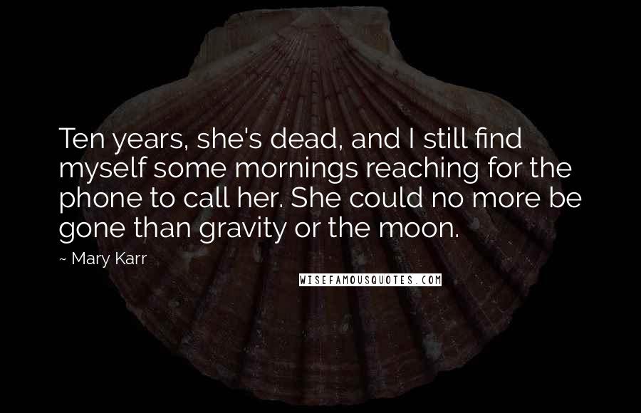 Mary Karr Quotes: Ten years, she's dead, and I still find myself some mornings reaching for the phone to call her. She could no more be gone than gravity or the moon.