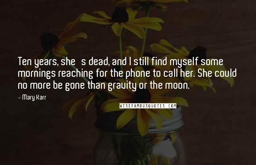 Mary Karr Quotes: Ten years, she's dead, and I still find myself some mornings reaching for the phone to call her. She could no more be gone than gravity or the moon.