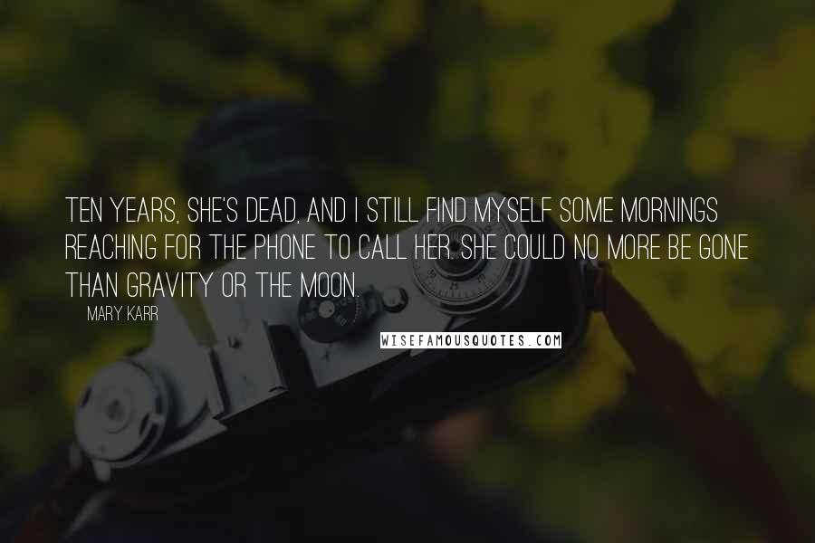 Mary Karr Quotes: Ten years, she's dead, and I still find myself some mornings reaching for the phone to call her. She could no more be gone than gravity or the moon.