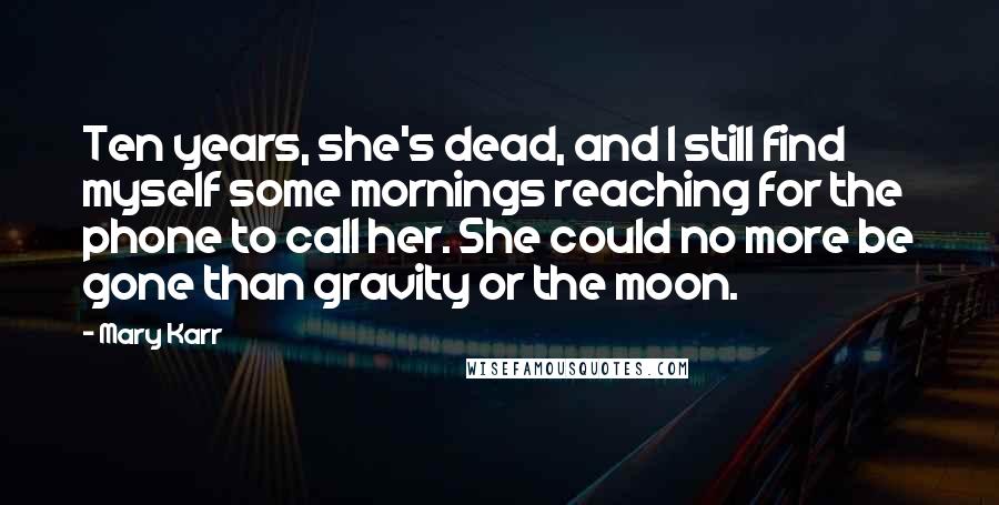 Mary Karr Quotes: Ten years, she's dead, and I still find myself some mornings reaching for the phone to call her. She could no more be gone than gravity or the moon.