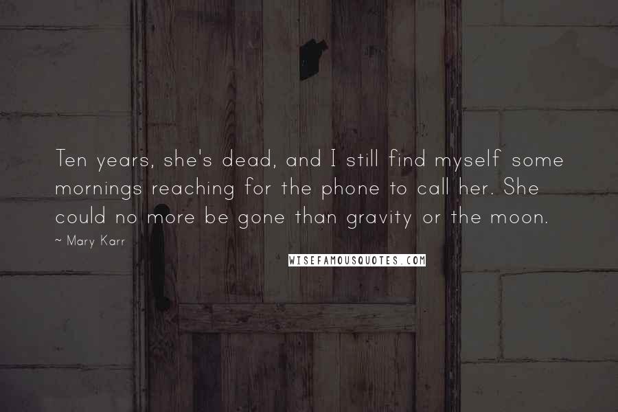 Mary Karr Quotes: Ten years, she's dead, and I still find myself some mornings reaching for the phone to call her. She could no more be gone than gravity or the moon.