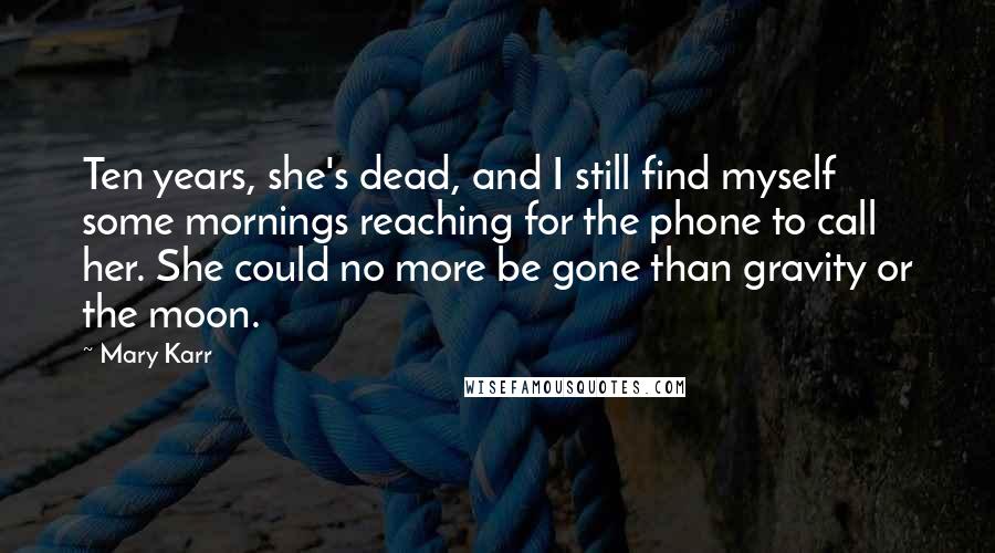 Mary Karr Quotes: Ten years, she's dead, and I still find myself some mornings reaching for the phone to call her. She could no more be gone than gravity or the moon.