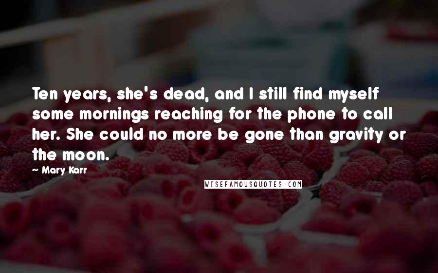 Mary Karr Quotes: Ten years, she's dead, and I still find myself some mornings reaching for the phone to call her. She could no more be gone than gravity or the moon.